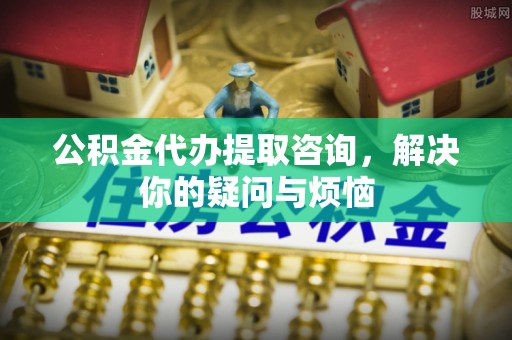 铜鼓公积金代办提取咨询，解决你的疑问与烦恼