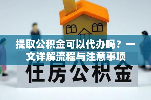 铜鼓提取公积金可以代办吗？一文详解流程与注意事项