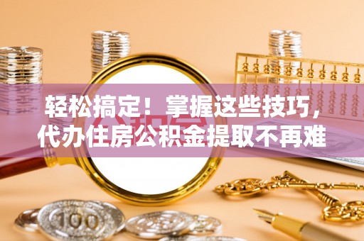 铜鼓轻松搞定！掌握这些技巧，代办住房公积金提取不再难
