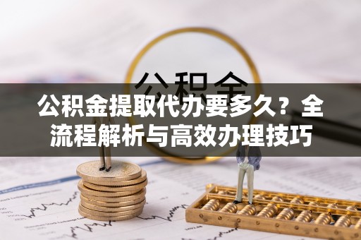 铜鼓公积金提取代办要多久？全流程解析与高效办理技巧