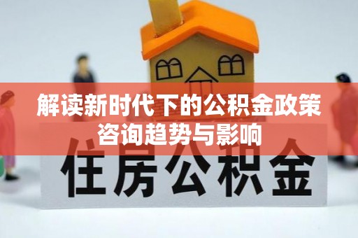 铜鼓解读新时代下的公积金政策咨询趋势与影响