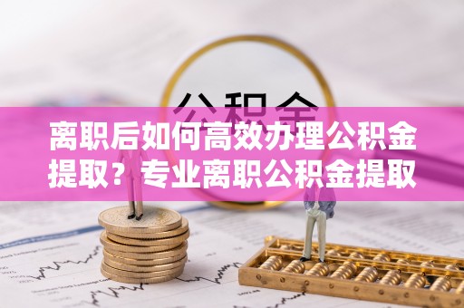 铜鼓离职后如何高效办理公积金提取？专业离职公积金提取代办服务详解