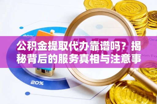 铜鼓公积金提取代办靠谱吗？揭秘背后的服务真相与注意事项