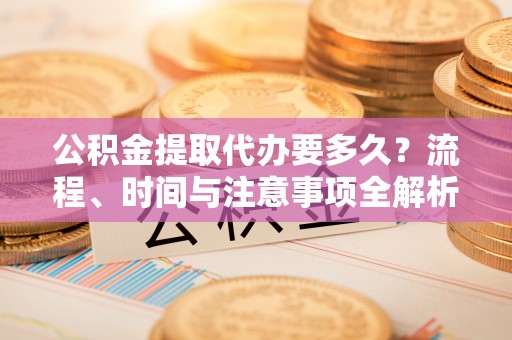 铜鼓公积金提取代办要多久？流程、时间与注意事项全解析