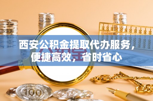 铜鼓西安公积金提取代办服务，便捷高效，省时省心