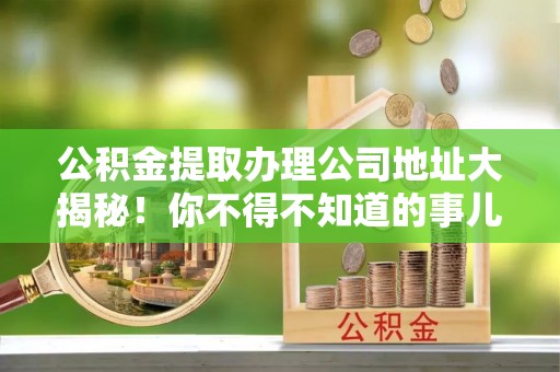 铜鼓公积金提取办理公司地址大揭秘！你不得不知道的事儿