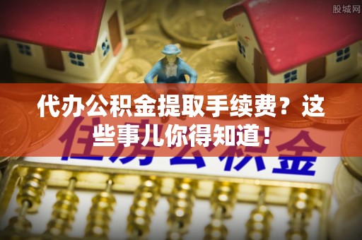 铜鼓代办公积金提取手续费？这些事儿你得知道！