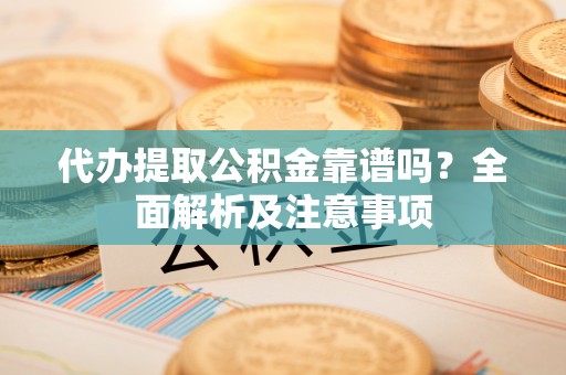 铜鼓代办提取公积金靠谱吗？全面解析及注意事项