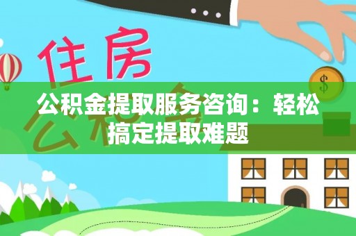 铜鼓公积金提取服务咨询：轻松搞定提取难题