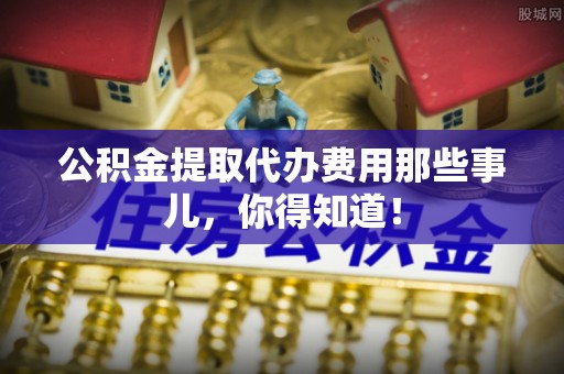铜鼓公积金提取代办费用那些事儿，你得知道！