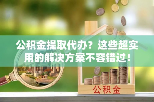 铜鼓公积金提取代办？这些超实用的解决方案不容错过！