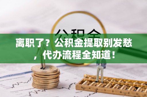 铜鼓离职了？公积金提取别发愁，代办流程全知道！