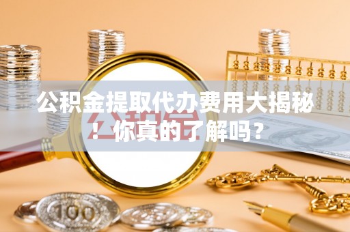 铜鼓公积金提取代办费用大揭秘！你真的了解吗？