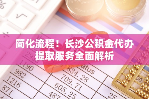 铜鼓简化流程！长沙公积金代办提取服务全面解析