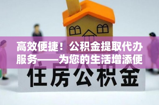 铜鼓高效便捷！公积金提取代办服务——为您的生活增添便利