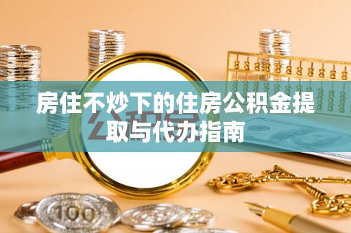 铜鼓房住不炒下的住房公积金提取与代办指南