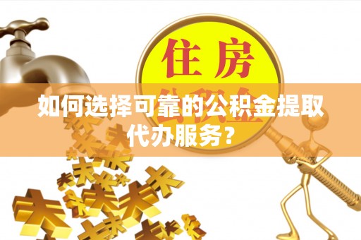 铜鼓如何选择可靠的公积金提取代办服务？
