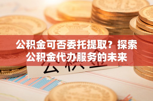 铜鼓公积金可否委托提取？探索公积金代办服务的未来